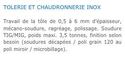 TOLERIE ET CHAUDRONNERIE INOX

Travail de la tôle de 0,5 à 6 mm d’épaisseur, mécano-soudure, ragréage, polissage. Soudure TIG/MIG, poids maxi. 3,5 tonnes, finition selon besoin (soudures décapées / poli grain 120 au poli miroir / microbillage).
